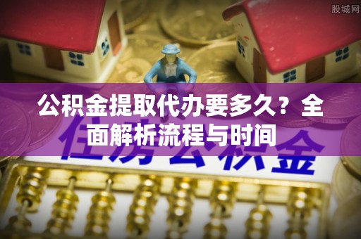 全南公积金提取代办要多久？全面解析流程与时间